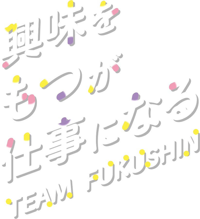 興味を持つが仕事になる TEAM FUKUSHIN